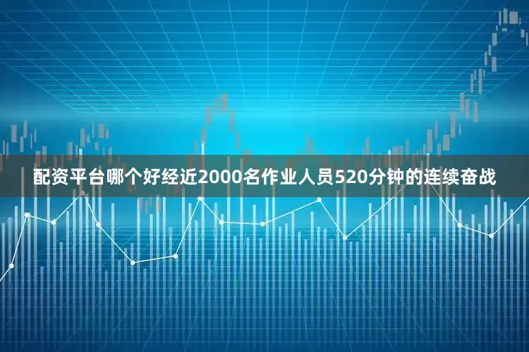 配资平台哪个好经近2000名作业人员520分钟的连续奋战