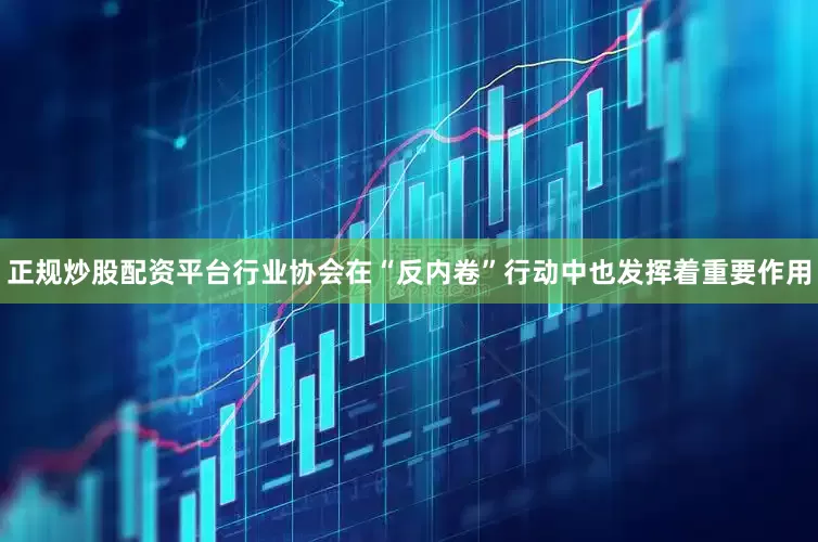 正规炒股配资平台行业协会在“反内卷”行动中也发挥着重要作用