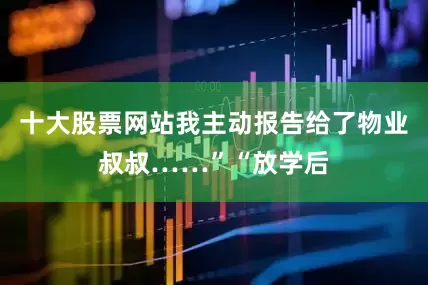 十大股票网站我主动报告给了物业叔叔……”“放学后
