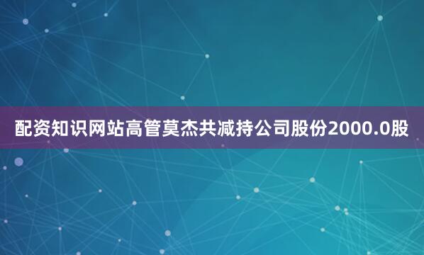 配资知识网站高管莫杰共减持公司股份2000.0股