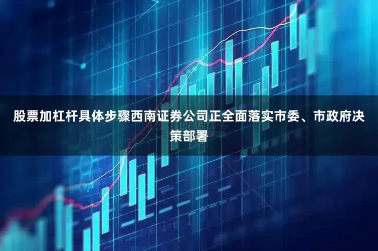 股票加杠杆具体步骤西南证券公司正全面落实市委、市政府决策部署